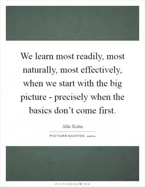 We learn most readily, most naturally, most effectively, when we start with the big picture - precisely when the basics don’t come first Picture Quote #1