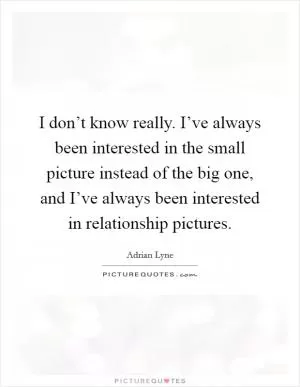 I don’t know really. I’ve always been interested in the small picture instead of the big one, and I’ve always been interested in relationship pictures Picture Quote #1