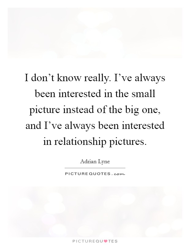 I don't know really. I've always been interested in the small picture instead of the big one, and I've always been interested in relationship pictures. Picture Quote #1