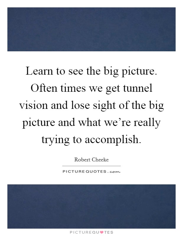 Learn to see the big picture. Often times we get tunnel vision and lose sight of the big picture and what we're really trying to accomplish. Picture Quote #1