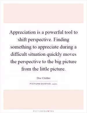 Appreciation is a powerful tool to shift perspective. Finding something to appreciate during a difficult situation quickly moves the perspective to the big picture from the little picture Picture Quote #1