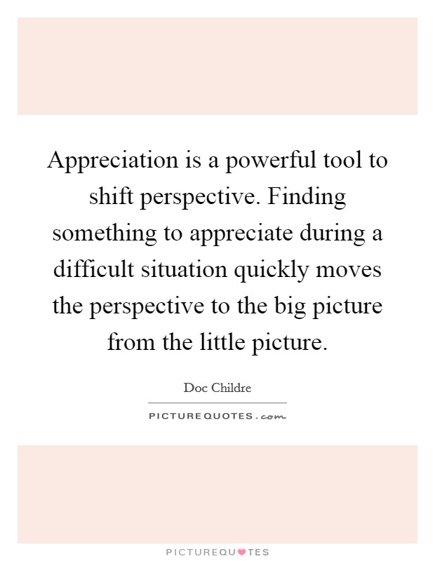Appreciation is a powerful tool to shift perspective. Finding something to appreciate during a difficult situation quickly moves the perspective to the big picture from the little picture. Picture Quote #1