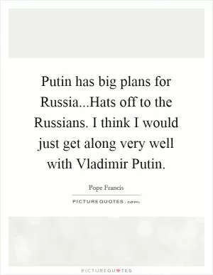 Putin has big plans for Russia...Hats off to the Russians. I think I would just get along very well with Vladimir Putin Picture Quote #1