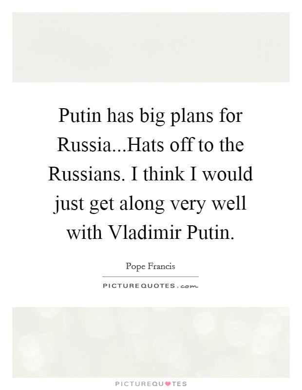 Putin has big plans for Russia...Hats off to the Russians. I think I would just get along very well with Vladimir Putin. Picture Quote #1
