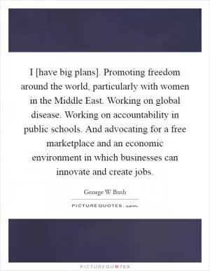 I [have big plans]. Promoting freedom around the world, particularly with women in the Middle East. Working on global disease. Working on accountability in public schools. And advocating for a free marketplace and an economic environment in which businesses can innovate and create jobs Picture Quote #1