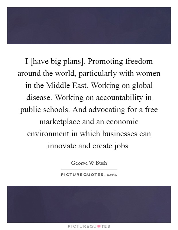 I [have big plans]. Promoting freedom around the world, particularly with women in the Middle East. Working on global disease. Working on accountability in public schools. And advocating for a free marketplace and an economic environment in which businesses can innovate and create jobs. Picture Quote #1