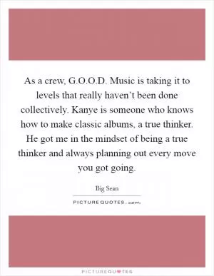 As a crew, G.O.O.D. Music is taking it to levels that really haven’t been done collectively. Kanye is someone who knows how to make classic albums, a true thinker. He got me in the mindset of being a true thinker and always planning out every move you got going Picture Quote #1