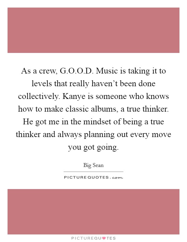 As a crew, G.O.O.D. Music is taking it to levels that really haven't been done collectively. Kanye is someone who knows how to make classic albums, a true thinker. He got me in the mindset of being a true thinker and always planning out every move you got going. Picture Quote #1