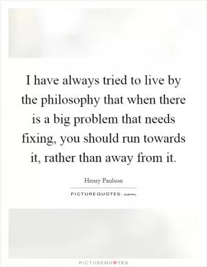 I have always tried to live by the philosophy that when there is a big problem that needs fixing, you should run towards it, rather than away from it Picture Quote #1