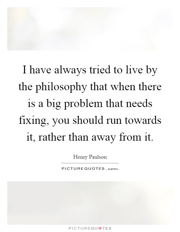 I have always tried to live by the philosophy that when there is a big problem that needs fixing, you should run towards it, rather than away from it. Picture Quote #1