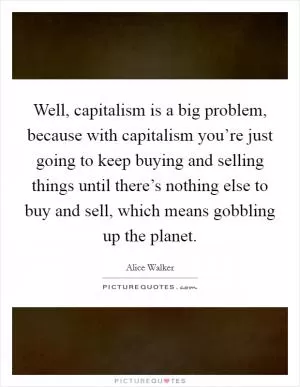 Well, capitalism is a big problem, because with capitalism you’re just going to keep buying and selling things until there’s nothing else to buy and sell, which means gobbling up the planet Picture Quote #1