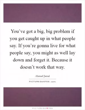 You’ve got a big, big problem if you get caught up in what people say. If you’re gonna live for what people say, you might as well lay down and forget it. Because it doesn’t work that way Picture Quote #1