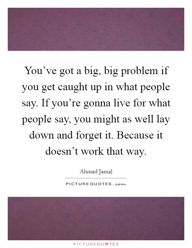 You've got a big, big problem if you get caught up in what people say. If you're gonna live for what people say, you might as well lay down and forget it. Because it doesn't work that way. Picture Quote #1