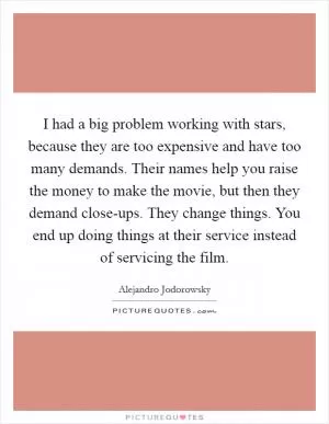 I had a big problem working with stars, because they are too expensive and have too many demands. Their names help you raise the money to make the movie, but then they demand close-ups. They change things. You end up doing things at their service instead of servicing the film Picture Quote #1