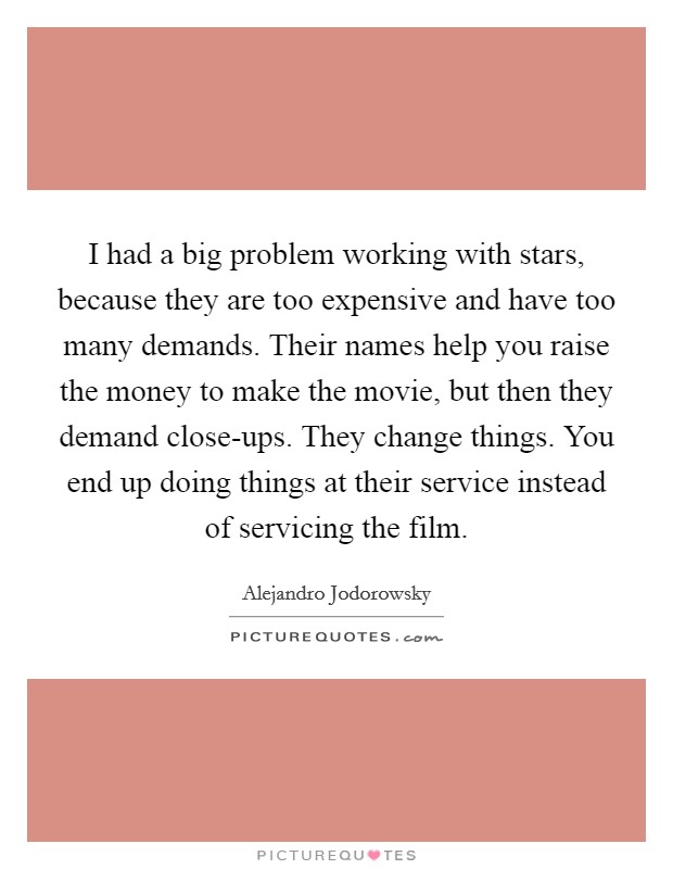 I had a big problem working with stars, because they are too expensive and have too many demands. Their names help you raise the money to make the movie, but then they demand close-ups. They change things. You end up doing things at their service instead of servicing the film. Picture Quote #1