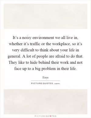 It’s a noisy environment we all live in, whether it’s traffic or the workplace, so it’s very difficult to think about your life in general. A lot of people are afraid to do that. They like to hide behind their work and not face up to a big problem in their life Picture Quote #1