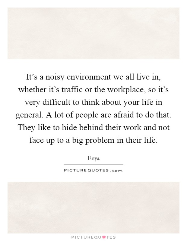 It's a noisy environment we all live in, whether it's traffic or the workplace, so it's very difficult to think about your life in general. A lot of people are afraid to do that. They like to hide behind their work and not face up to a big problem in their life. Picture Quote #1