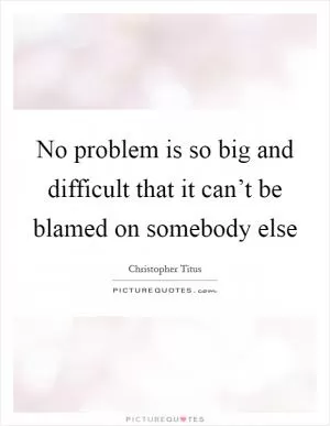 No problem is so big and difficult that it can’t be blamed on somebody else Picture Quote #1