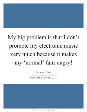 My big problem is that I don’t promote my electronic music very much because it makes my ‘normal’ fans angry! Picture Quote #1