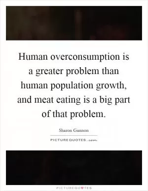 Human overconsumption is a greater problem than human population growth, and meat eating is a big part of that problem Picture Quote #1