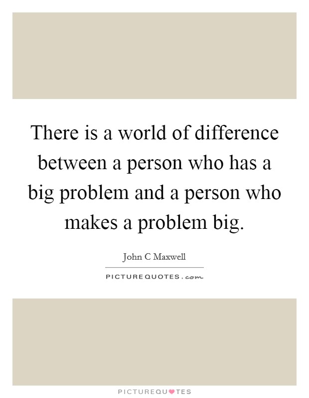 There is a world of difference between a person who has a big problem and a person who makes a problem big. Picture Quote #1
