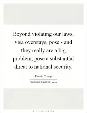 Beyond violating our laws, visa overstays, pose - and they really are a big problem, pose a substantial threat to national security Picture Quote #1