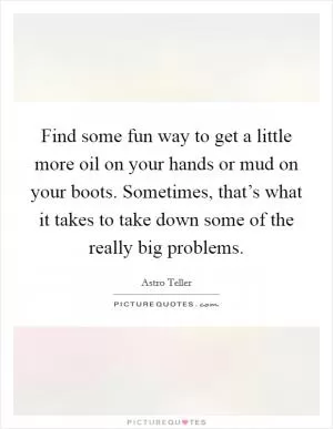 Find some fun way to get a little more oil on your hands or mud on your boots. Sometimes, that’s what it takes to take down some of the really big problems Picture Quote #1