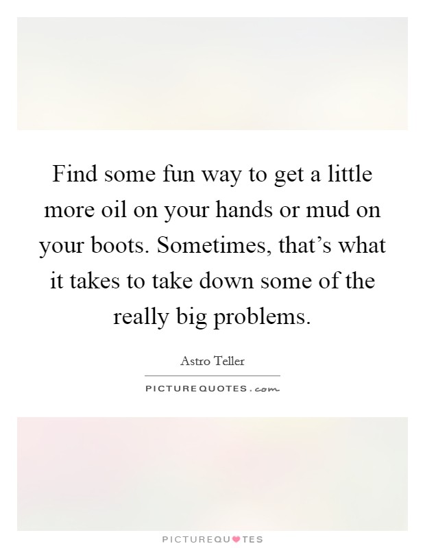 Find some fun way to get a little more oil on your hands or mud on your boots. Sometimes, that's what it takes to take down some of the really big problems. Picture Quote #1