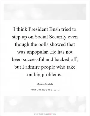 I think President Bush tried to step up on Social Security even though the polls showed that was unpopular. He has not been successful and backed off, but I admire people who take on big problems Picture Quote #1