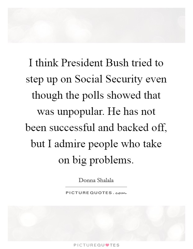 I think President Bush tried to step up on Social Security even though the polls showed that was unpopular. He has not been successful and backed off, but I admire people who take on big problems. Picture Quote #1