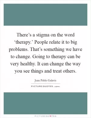 There’s a stigma on the word ‘therapy.’ People relate it to big problems. That’s something we have to change. Going to therapy can be very healthy. It can change the way you see things and treat others Picture Quote #1