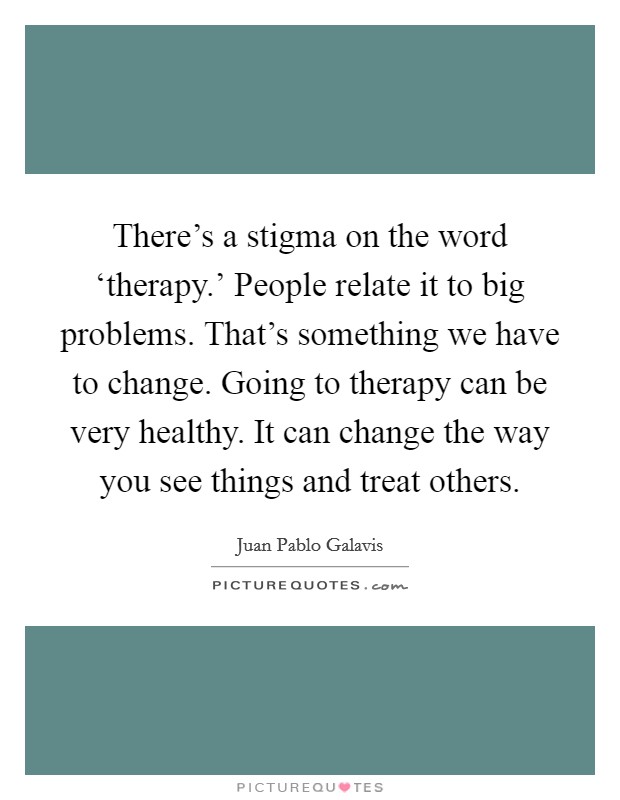 There's a stigma on the word ‘therapy.' People relate it to big problems. That's something we have to change. Going to therapy can be very healthy. It can change the way you see things and treat others. Picture Quote #1