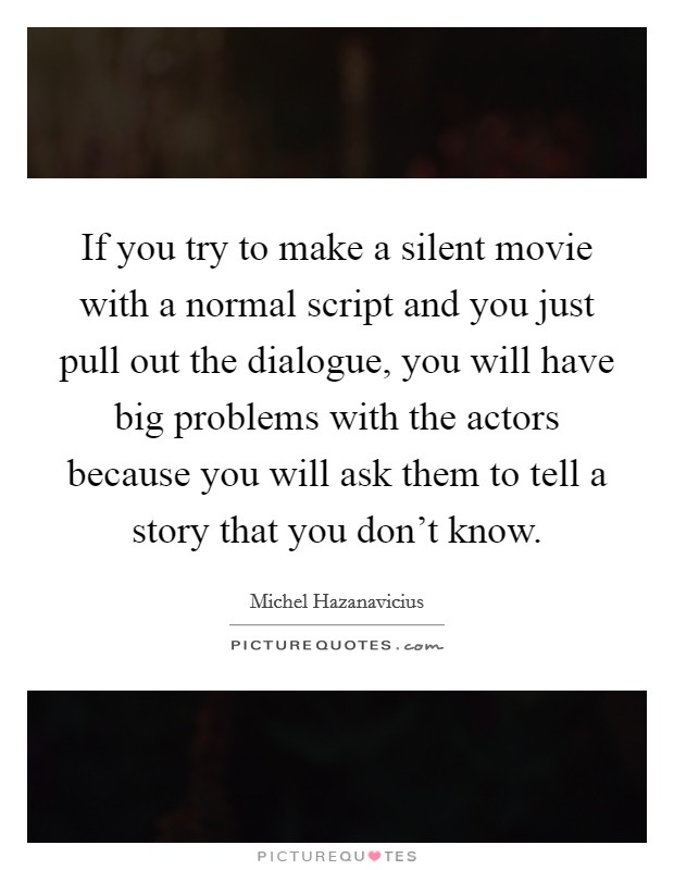 If you try to make a silent movie with a normal script and you just pull out the dialogue, you will have big problems with the actors because you will ask them to tell a story that you don't know. Picture Quote #1