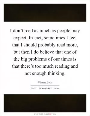 I don’t read as much as people may expect. In fact, sometimes I feel that I should probably read more, but then I do believe that one of the big problems of our times is that there’s too much reading and not enough thinking Picture Quote #1