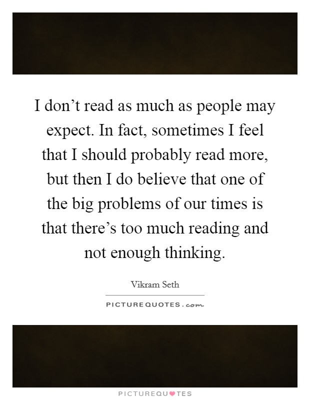 I don't read as much as people may expect. In fact, sometimes I feel that I should probably read more, but then I do believe that one of the big problems of our times is that there's too much reading and not enough thinking. Picture Quote #1
