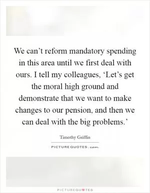 We can’t reform mandatory spending in this area until we first deal with ours. I tell my colleagues, ‘Let’s get the moral high ground and demonstrate that we want to make changes to our pension, and then we can deal with the big problems.’ Picture Quote #1