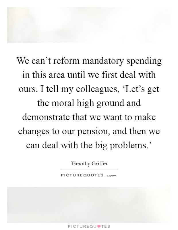 We can't reform mandatory spending in this area until we first deal with ours. I tell my colleagues, ‘Let's get the moral high ground and demonstrate that we want to make changes to our pension, and then we can deal with the big problems.' Picture Quote #1