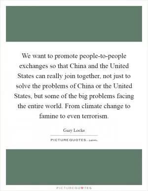 We want to promote people-to-people exchanges so that China and the United States can really join together, not just to solve the problems of China or the United States, but some of the big problems facing the entire world. From climate change to famine to even terrorism Picture Quote #1