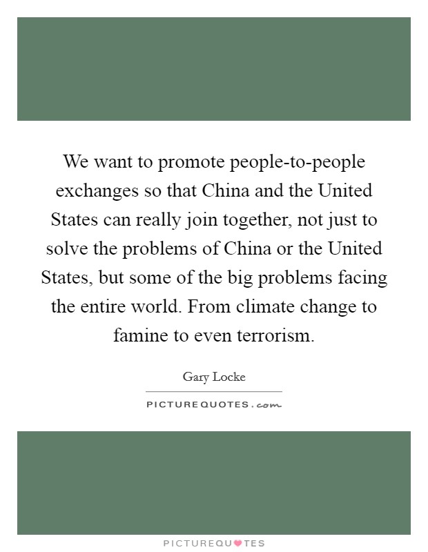 We want to promote people-to-people exchanges so that China and the United States can really join together, not just to solve the problems of China or the United States, but some of the big problems facing the entire world. From climate change to famine to even terrorism. Picture Quote #1