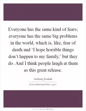 Everyone has the same kind of fears; everyone has the same big problems in the world, which is, like, fear of death and ‘I hope horrible things don’t happen to my family,’ but they do. And I think people laugh at them as this great release Picture Quote #1