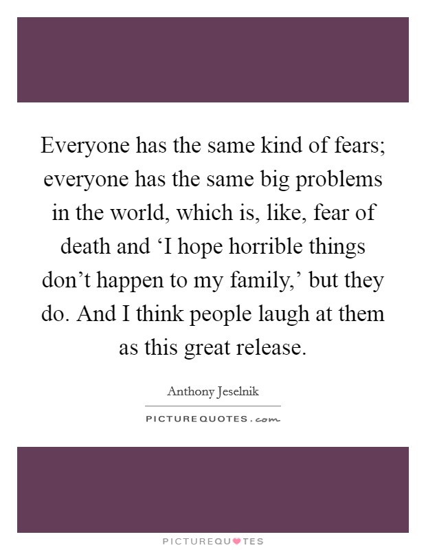 Everyone has the same kind of fears; everyone has the same big problems in the world, which is, like, fear of death and ‘I hope horrible things don't happen to my family,' but they do. And I think people laugh at them as this great release. Picture Quote #1