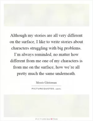 Although my stories are all very different on the surface, I like to write stories about characters struggling with big problems. I’m always reminded, no matter how different from me one of my characters is from me on the surface, how we’re all pretty much the same underneath Picture Quote #1
