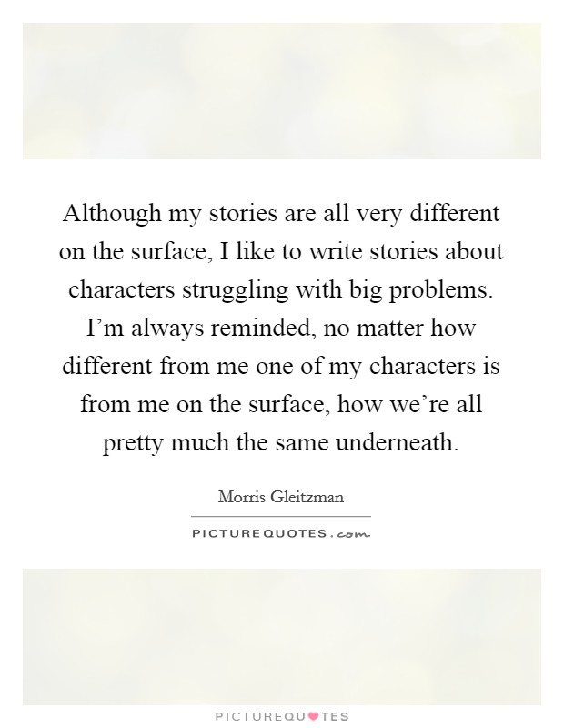 Although my stories are all very different on the surface, I like to write stories about characters struggling with big problems. I'm always reminded, no matter how different from me one of my characters is from me on the surface, how we're all pretty much the same underneath. Picture Quote #1