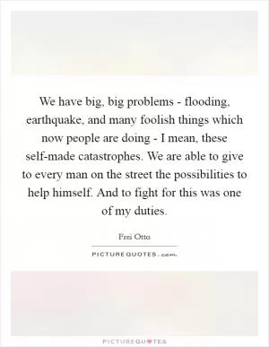 We have big, big problems - flooding, earthquake, and many foolish things which now people are doing - I mean, these self-made catastrophes. We are able to give to every man on the street the possibilities to help himself. And to fight for this was one of my duties Picture Quote #1
