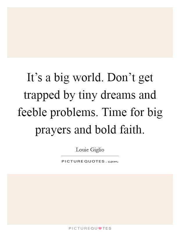 It's a big world. Don't get trapped by tiny dreams and feeble problems. Time for big prayers and bold faith. Picture Quote #1