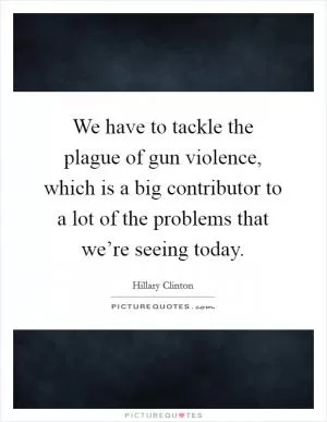 We have to tackle the plague of gun violence, which is a big contributor to a lot of the problems that we’re seeing today Picture Quote #1