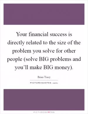 Your financial success is directly related to the size of the problem you solve for other people (solve BIG problems and you’ll make BIG money) Picture Quote #1