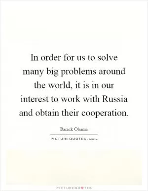 In order for us to solve many big problems around the world, it is in our interest to work with Russia and obtain their cooperation Picture Quote #1