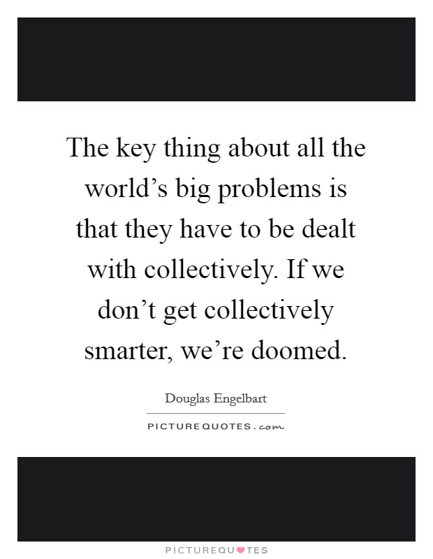 The key thing about all the world's big problems is that they have to be dealt with collectively. If we don't get collectively smarter, we're doomed. Picture Quote #1