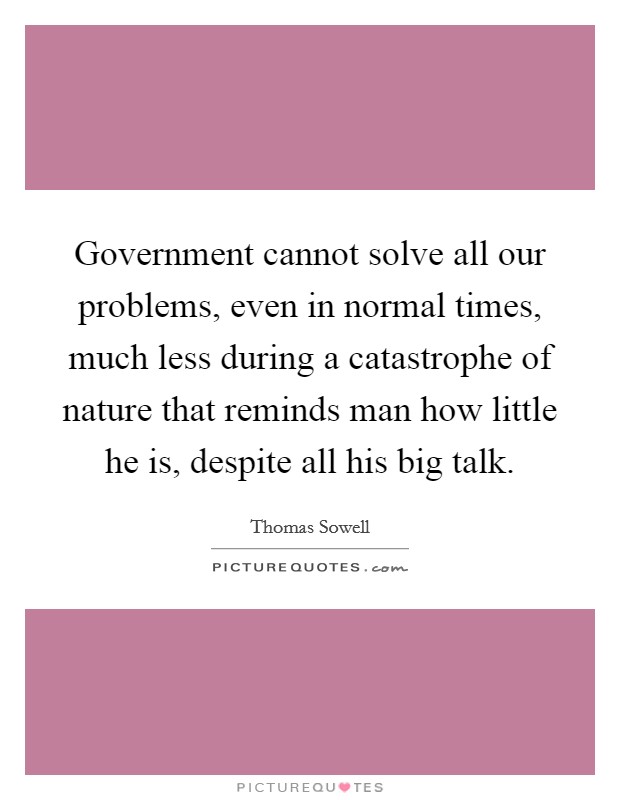 Government cannot solve all our problems, even in normal times, much less during a catastrophe of nature that reminds man how little he is, despite all his big talk. Picture Quote #1